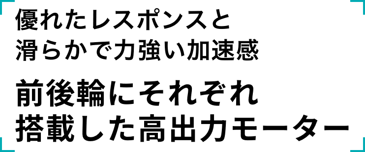 優れたレスポンスと滑らかで力強い加速感 前後輪にそれぞれ搭載した高出力モーター