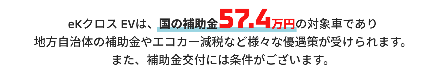 eKクロス EVは、国の補助金57.4万円の対象車であり地方自治体の補助金やエコカー減税など様々な優遇策が受けられます。また、補助金交付には条件がございます。