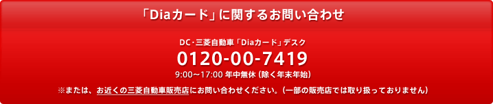 「Diaカード」に関するお問い合わせ　DC・三菱自動車「Diaカード」デスク 0120-00-7419 9:00～17:30 年中無休 （除く年末年始）※または、お近くの三菱自動車販売店にお問い合わせください。（一部の販売店では取り扱っておりません）