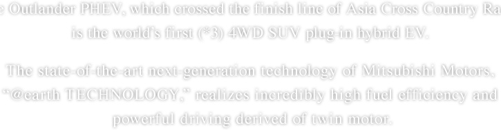 
The Outlander PHEV, which crossed the finish line of Asia Cross Country Rally, is the world’s first (*3) 4WD SUV plug-in hybrid EV. The state-of-the-art next-generation technology of Mitsubishi Motors, “@earth TECHNOLOGY,” realizes incredibly high fuel efficiency and powerful driving derived of twin motor.