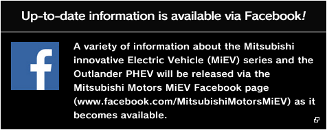 Up-to-date information is available via Facebook! A variety of information about the Mitsubishi innovative Electric Vehicle (MiEV) series and the Outlander PHEV will be released via the Mitsubishi Motors MiEV Facebook page (www.facebook.com/MitsubishiMotorsMiEV) as it becomes available.