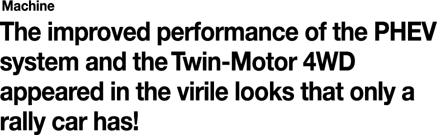 Machine The improved performance of the PHEV system and the Twin-Motor 4WD appeared in the virile looks that only a rally car has!