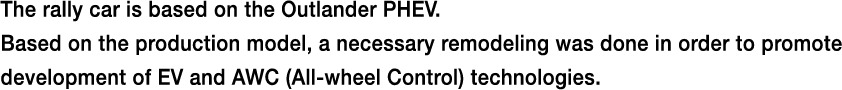 The rally car is based on the Outlander PHEV.Based on the production model, a necessary remodeling was done in order to promote development of EV and AWC (All-wheel Control) technologies.