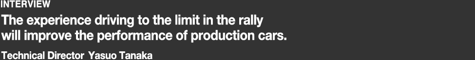 INTERVIEW Technical Director Yasuo Tanaka. The experience driving to the limit in the rally will improve the performance of production cars.