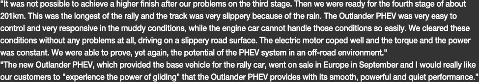 It was not possible to achieve a higher finish after our problems on the third stage. Then we were ready for the fourth stage of about 201km. This was the longest of the rally and the track was very slippery because of the rain. The Outlander PHEV was very easy to control and very responsive in the muddy conditions, while the engine car cannot handle those conditions so easily. We cleared these conditions without any problems at all, driving on a slippery road surface. The electric motor coped well and the torque and the power was constant. We were able to prove, yet again, the potential of the PHEV system in an off-road environment.The new Outlander PHEV, which provided the base vehicle for the rally car, went on sale in Europe in September and I would really like our customers to 