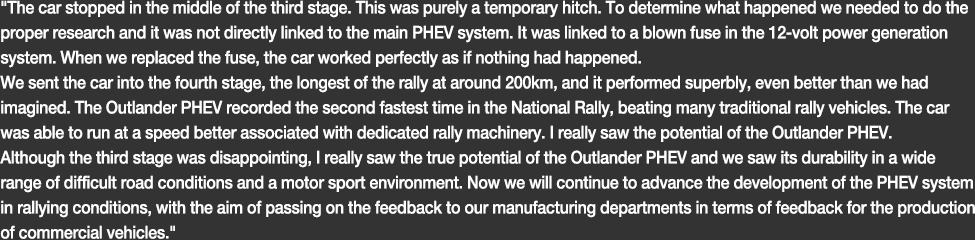 The car stopped in the middle of the third stage. This was purely a temporary hitch. To determine what happened we needed to do the proper research and it was not directly linked to the main PHEV system. It was linked to a blown fuse in the 12-volt power generation system. When we replaced the fuse, the car worked perfectly as if nothing had happened.We sent the car into the fourth stage, the longest of the rally at around 200km, and it performed superbly, even better than we had imagined. The Outlander PHEV recorded the second fastest time in the National Rally, beating many traditional rally vehicles. The car was able to run at a speed better associated with dedicated rally machinery. I really saw the potential of the Outlander PHEV.Although the third stage was disappointing, I really saw the true potential of the Outlander PHEV and we saw its durability in a wide range of difficult road conditions and a motor sport environment. Now we will continue to advance the development of the PHEV system in rallying conditions, with the aim of passing on the feedback to our manufacturing departments in terms of feedback for the production of commercial vehicles.