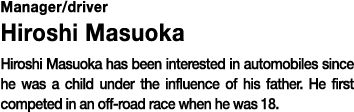 Manager/driver Hiroshi Masuoka Hiroshi Masuoka has been interested in automobiles since he was a child under the influence of his father. He first competed in an off-road race when he was 18.