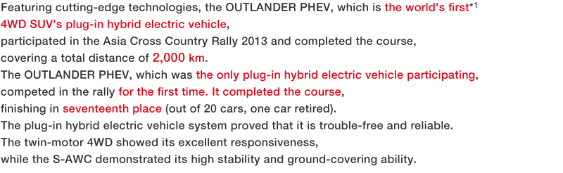 Featuring cutting-edge technologies, the OUTLANDER PHEV, which is the world's first*1 4WD SUV's plug-in hybrid electric vehicle, participated in the Asia Cross Country Rally 2013 and completed the course, covering a total distance of 2,000 km.?The OUTLANDER PHEV, which was the only plug-in hybrid electric vehicle participating, competed in the rally for the first time. It completed the course, finishing in seventeenth place (out of 20 cars, one car retired).?The plug-in hybrid electric vehicle system proved that it is trouble-free and reliable.?The twin-motor 4WD showed its excellent responsiveness, while the S-AWC demonstrated its high stability and ground-covering ability.