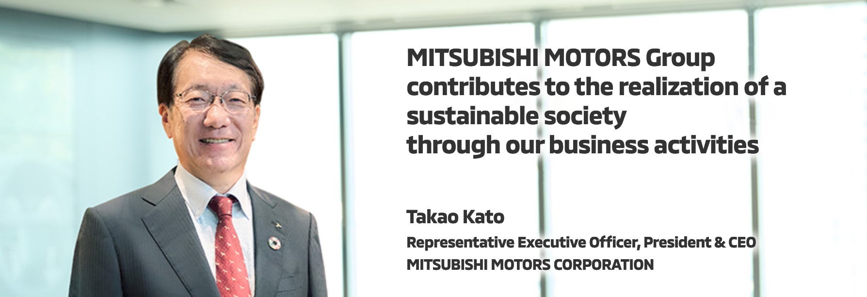 MITSUBISHI MOTORS Group contributes to the realization of a sustainable society through our business activities | Takao Kato | Representative Executive Officer, President & CEO MITSUBISHI MOTORS CORPORATION