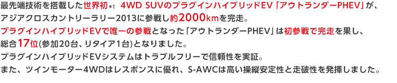 最先端技術を搭載した世界初　 4WD SUVのプラグインハイブリッドEV「アウトランダーPHEV」が、アジアクロスカントリーラリー2013に参戦し約2000kmを完走。プラグインハイブリッドEVで唯一の参戦となった 「アウトランダーPHEV」は初参戦で完走を果し、総合17位(参加20台、リタイア1台) T1-3Gクラス1位となりました。プラグインハイブリッドEVシステムはトラブルフリーで信頼性を実証。また、ツインモーター4WDはレスポンスに優れ、S-AWCは高い操縦安定性と走破性を発揮しました。