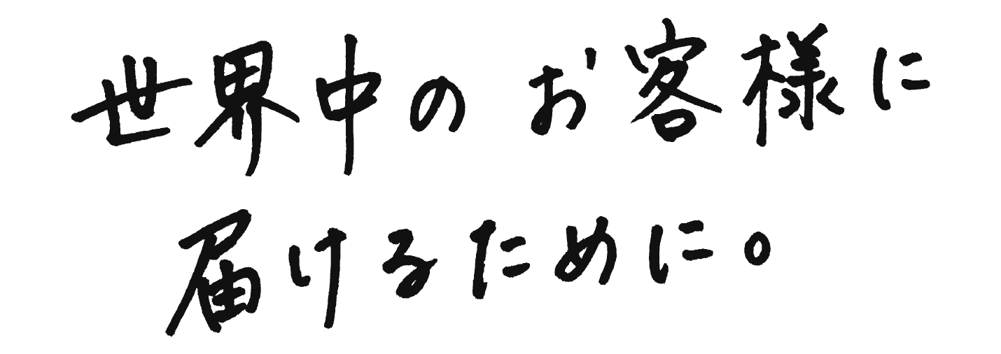 世界中のお客様に届けるために。