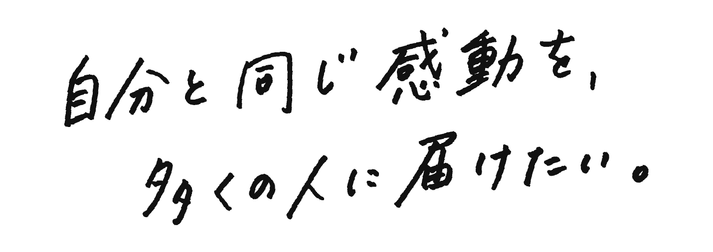 自分と同じ感動を、多くの人に届けたい。