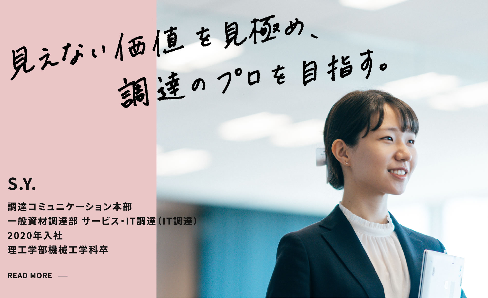 S.Y. 見えない価値を見極め、調達のプロを目指す。 調達コミュニケーション本部 一般資材調達部 サービス・IT調達（IT調達） 2020年入社 理工学部機械工学科卒