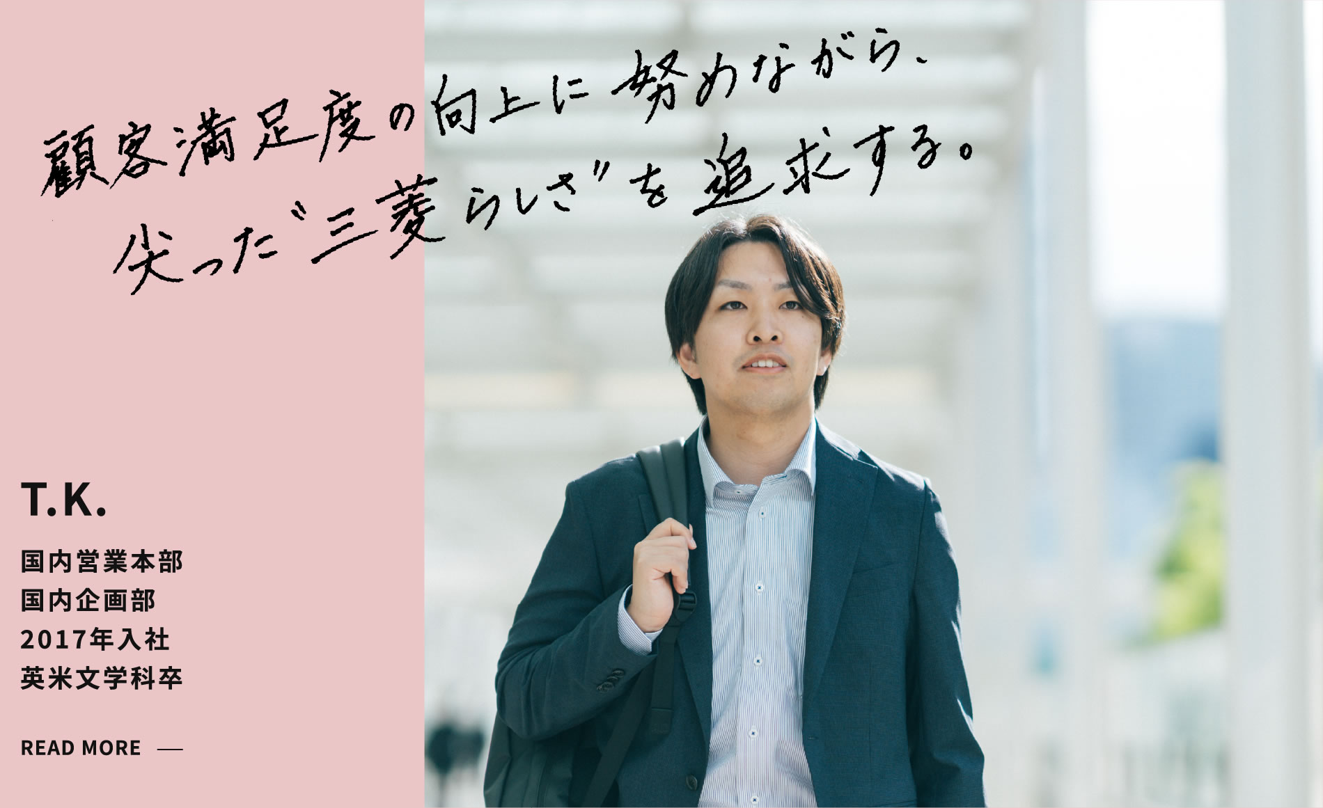 T.K. 顧客満足度の向上に努めながら、尖った“三菱らしさ”を追求する。 国内営業本部 国内企画部 2017年入社 英米文学科卒