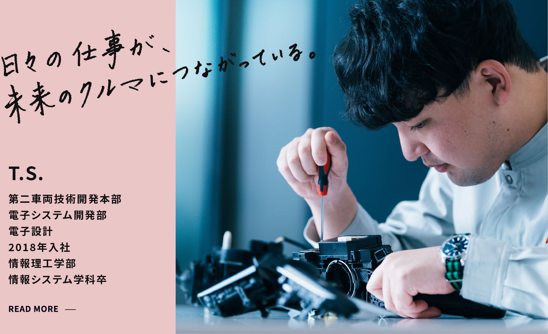 T.S. 日々の仕事が、未来のクルマにつながっている。 第二車両技術開発本部 電子システム開発部電子設計 2018年4月入社 情報理工学部情報システム学科 （現システムアーキテクトコース）卒