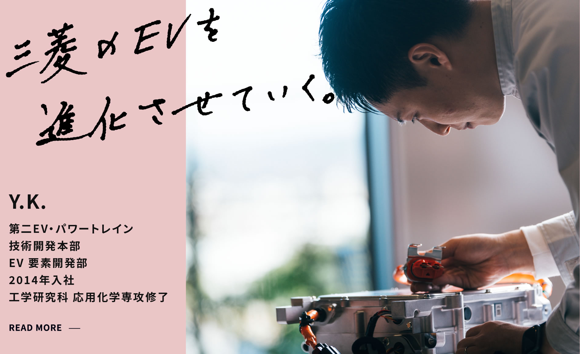 Y.K. 三菱のEVを進化させていく。 第二EV・パワートレイン 技術開発本部 EV 要素開発部 2014年入社 工学研究科 応用化学専攻修了