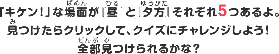 「キケン！」な場面が『昼』と『夕方』それぞれ5つあるよ。見つけたらクリックして、クイズにチャレンジしよう！全部見つけられるかな？