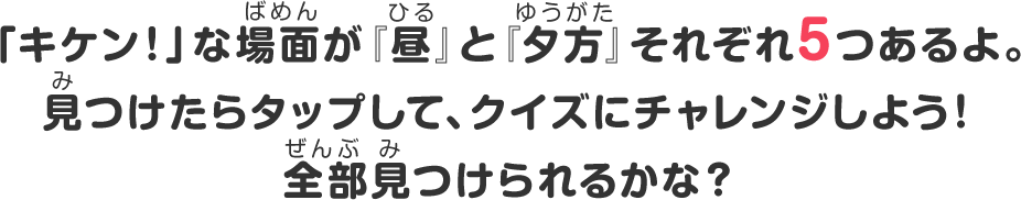 「キケン！」な場面が『昼』と『夕方』それぞれ5つあるよ。見つけたらタップして、クイズにチャレンジしよう！全部見つけられるかな？