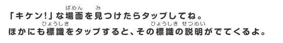 「キケン！」な場所を見つけたらタップしてね。ほかにも標識をタップすると、その標識の説明がでてくるよ。