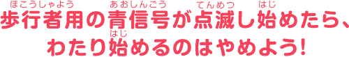 歩行者用の青信号が点滅し始めたら、わたり始めるのはやめよう！