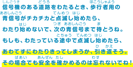 信号機のある道路をわたるとき、歩行者用の青信号がチカチカと点滅し始めたら、わたり始めないで、次の青信号まで待とうね。もしも、わたっている途中で点滅し始めたら、あわてずにわたりきってしまうか、引き返そう。その場合でも安全を確かめるのは忘れないでね！