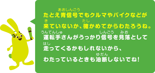 たとえ青信号でもクルマやバイクなどが来ていないか、確かめてからわたろうね。運転手さんがうっかり信号を見落として走ってくるかもしれないから、わたっているときも油断しないでね！