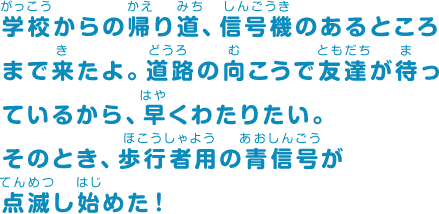 学校からの帰り道、信号機のあるところまで来たよ。道路の向こうで友達が待っているから、早くわたりたい。そのとき、歩行者用の青信号が点滅し始めた！