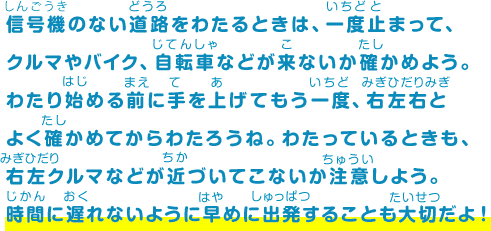 信号機のない道路をわたるときは、一度止まって、クルマやバイク、自転車などが来ないか確かめよう。わたり始める前に手を上げてもう一度、右左右とよく確かめてからわたろうね。わたっているときも、右左クルマなどが近づいてこないか注意しよう。時間に遅れないように早めに出発することも大切だよ！