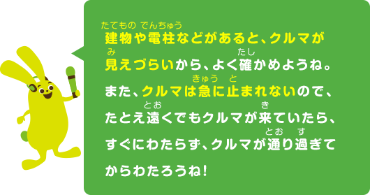 建物や電柱などがあると、クルマが見えづらいから、よく確かめようね。また、クルマは急に止まれないので、たとえ遠くでもクルマが来ていたら、すぐにわたらず、クルマが通り過ぎてからわたろうね！