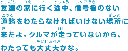 友達の家に行く途中、信号機のない道路をわたらなければいけない場所に来たよ。クルマが走っていないから、わたっても大丈夫かな。