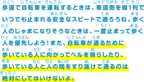 歩道で自転車を運転するときは、車道側を縦1列でいつでも止まれる安全なスピードで通ろうね。歩く人のじゃまになりそうなときは、一度止まって歩く人を優先しよう！また、自転車が通るために歩いている人に向かってベルを鳴らしたり、歩いている人と人の間をすり抜けて通るのは絶対にしてはいけないよ。