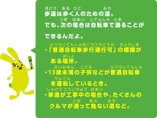 歩道は歩く人のための道。でも、次の場合は自転車で通ることができるんだよ。「普通自転車歩行通行可」の標識がある場所。 ・13歳未満の子供などが普通自転車を運転しているとき。 ・車道が工事中の場合や、たくさんのクルマが通って危ない道など。