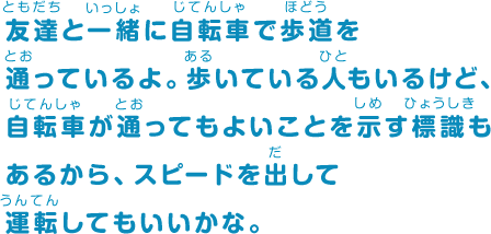 友達と一緒に自転車で歩道を通っているよ。歩いている人もいるけど、自転車が通ってもよいことを示す標識もあるから、スピードを出して運転してもいいかな。