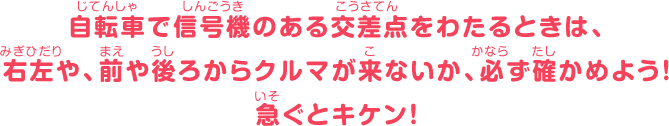 自転車で信号機のある交差点をわたるときは、右左や、前や後ろからクルマが来ないか、必ず確かめよう！急ぐとキケン！