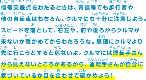 信号交差点をわたるときは、青信号でも歩行者や他の自転車はもちろん、クルマにも十分に注意しよう。スピードを落として、右左や、前や後ろからクルマが来ないか確かめてからわたろうね。無理にクルマより先に行こうとすると危ないよ。クルマには運転手さんから見えないところがあるから、運転手さんが自分に気づいているか目を合わせて確かめよう！