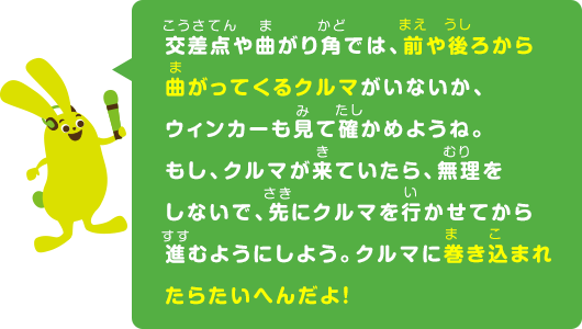 交差点や曲がり角では、前や後ろから曲がってくるクルマがいないか、ウィンカーも見て確かめようね。もし、クルマが来ていたら、無理をしないで、先にクルマを行かせてから進むようにしよう。クルマに巻き込まれたらたいへんだよ！