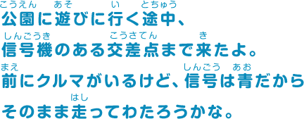 公園に遊びに行く途中、信号機のある交差点まで来たよ。前にクルマがいるけど、信号は青だからそのまま走ってわたろうかな。