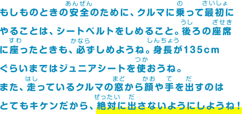 もしものときの安全のために、クルマに乗って最初にやることは、シートベルトをしめること。後ろの座席に座ったときも、必ずしめようね。身長が135cmぐらいまではジュニアシートを使おうね。また、走っているクルマの窓から顔や手を出すのはとてもキケンだから、絶対に出さないようにしようね！