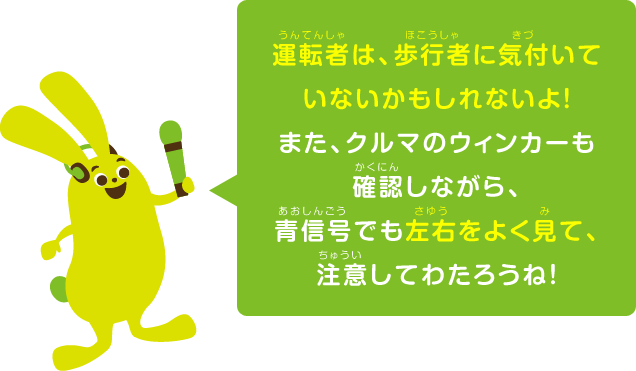 運転者は、歩行者に気付いていないかもしれないよ！また、クルマのウィンカーも確認しながら、青信号でも左右をよく見て、注意してわたろうね！