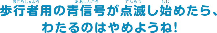 歩行者用の青信号が点滅し始めたら、わたるのはやめようね！