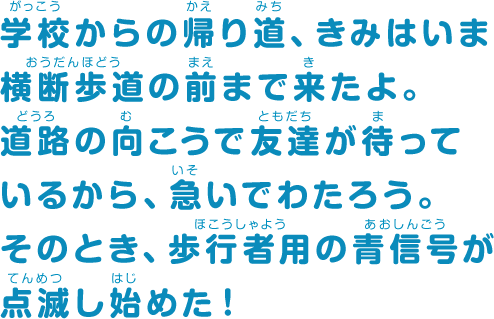 学校からの帰り道、きみはいま横断歩道の前まで来たよ。道路の向こうで友だちが待っているから、急いでわたろう。そのとき、歩行者用の青信号が点滅し始めた！