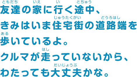 友達の家に行く途中、きみはいま住宅街の道路端を歩いているよ。クルマが走っていないから、わたっても大丈夫かな。