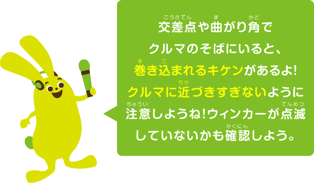 交差点や曲がり角でクルマのそばにいると、巻き込まれるキケンがあるよ！クルマに近づきすぎないように注意しようね！ウィンカーが点滅していないかも確認しよう。