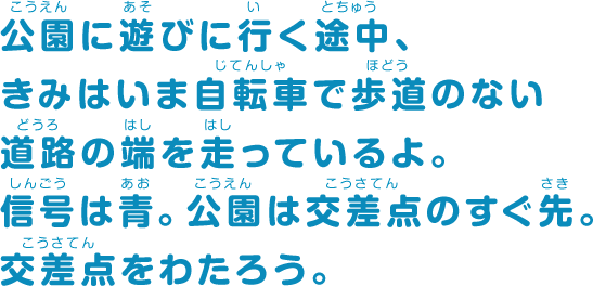 公園に遊びに行く途中、きみはいま自転車で歩道のない道路の端を走っているよ。信号は青。公園は交差点のすぐ先。交差点をわたろう。