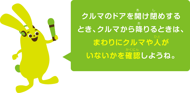 クルマのドアを開け閉めするとき、クルマから降りるときは、まわりにクルマや人がいないかを確認しようね。