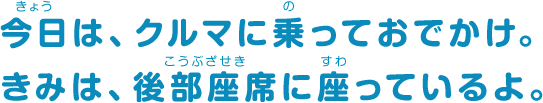今日は、クルマに乗っておでかけ。きみは、後部座席に座っているよ。