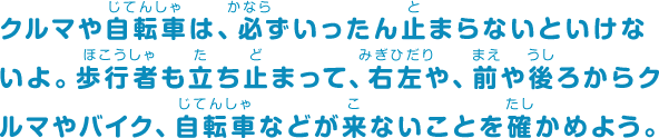 クルマや自転車は、必ずいったん止まらないといけないよ。歩行者も立ち止まって、右左や、前や後ろからクルマやバイク、自転車などが来ないことを確かめよう。