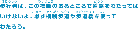 歩行者は、この標識のあるところで道路をわたってはいけないよ。必ず横断歩道や歩道橋を使ってわたろう。