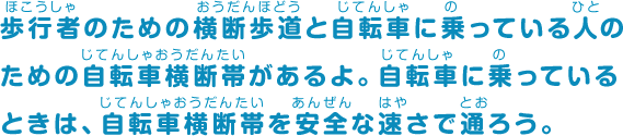 歩行者のための横断歩道と自転車に乗っている人のための自転車横断帯があるよ。自転車に乗っているときは、自転車横断帯を安全な速さで通ろう。