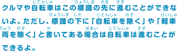 クルマや自転車はこの標識の先に進むことができないよ。ただし、標識の下に「自転車を除く」と書いてある場合は自転車は進むことができるよ。